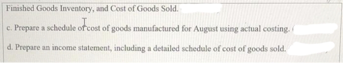 Finished Goods Inventory, and Cost of Goods Sold.
c. Prepare a schedule of cost of goods manufactured for August using actual costing. (
d. Prepare an income statement, including a detailed schedule of cost of goods sold.
