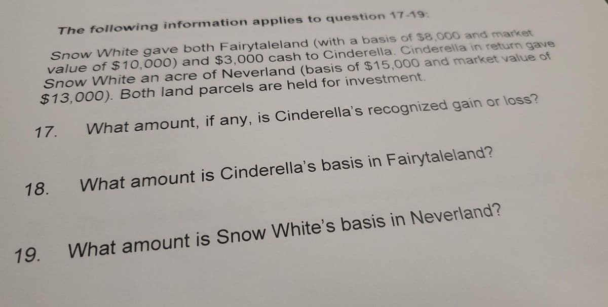 The following information applies to question 17-19:
Snow White gave both Fairytaleland (with a basis of $8,000 and market
value of $10,000) and $3,000 cash to Cinderella. Cinderella in return gave
Snow White an acre of Neverland (basis of $15,000 and market value of
$13,000). Both land parcels are held for investment.
What amount, if any, is Cinderella's recognized gain or loss?
17.
18.
19.
What amount is Cinderella's basis in Fairytaleland?
What amount is Snow White's basis in Neverland?