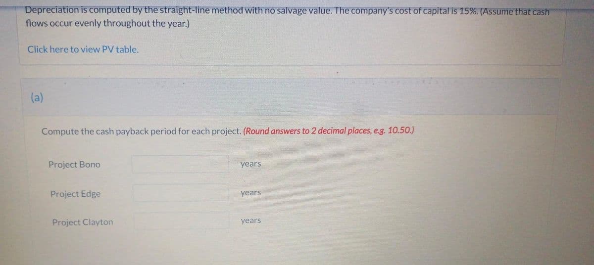 Depreciation is computed by the straight-line method with no salvage value. The company's cost of capital is 15%. (Assume that cash
flows occur evenly throughout the year.)
Click here to view PV table.
(a)
Compute the cash payback period for each project. (Round answers to 2 decimal places, e.g. 10.50.)
Project Bono
Project Edge
Project Clayton
years
years
years