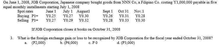 On June 1, 2008, JOB Corporation, Japanese company bought goods from NNN Co, a Filipino Co. costing Y1,000,000 payable in five
equal monthly installments starting July 1, 2008
June 1
YO.25
July 1 August
Spot rates
Buying Pl=
Sept 1
Y0.26
YO.27 YO.30
YO.27 YO.29 Y0.32
Selling P1=
Y0.28
If JOB Corporation closes it books on October 31, 2008
3. What is the foreign exchange gain or loss to be recognized by JOB Corporation for the fiscal year ended October 31, 2008?
b. (P6,000) c. PO
d. (P3,000)
a
(P2,000)
Oct 31
Y0.31
YO.28
Y0.33 YO.30
Nov.1