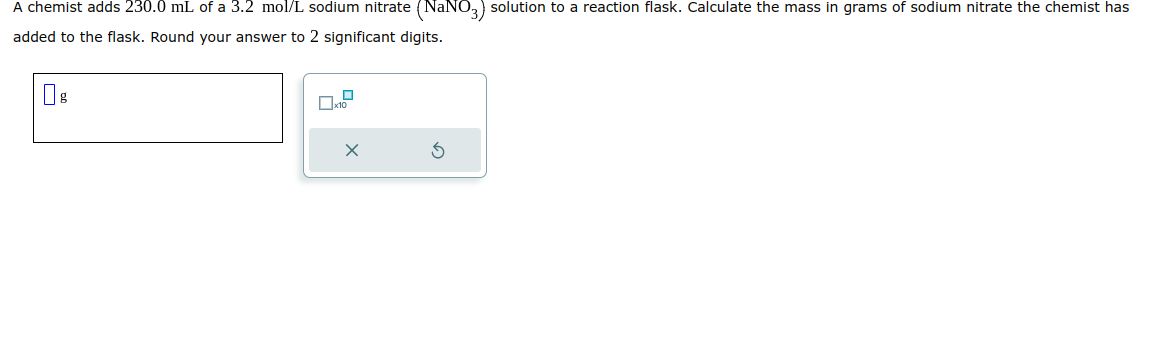 A chemist adds 230.0 mL of a 3.2 mol/L sodium nitrate (NaNO3) solution to a reaction flask. Calculate the mass in grams of sodium nitrate the chemist has
added to the flask. Round your answer to 2 significant digits.
X