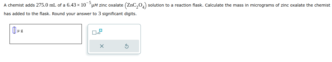 -5
A chemist adds 275.0 mL of a 6.43 × 10¯³µM zinc oxalate (ZnC₂04) solution to a reaction flask. Calculate the mass in micrograms of zinc oxalate the chemist
has added to the flask. Round your answer to 3 significant digits.
μg