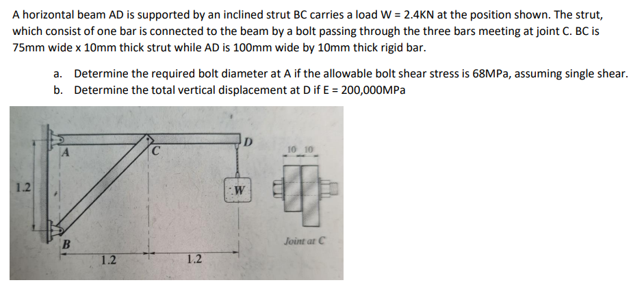 A horizontal beam AD is supported by an inclined strut BC carries a load W = 2.4KN at the position shown. The strut,
which consist of one bar is connected to the beam by a bolt passing through the three bars meeting at joint C. BC is
75mm wide x 10mm thick strut while AD is 100mm wide by 10mm thick rigid bar.
a. Determine the required bolt diameter at A if the allowable bolt shear stress is 68MPA, assuming single shear.
b. Determine the total vertical displacement at D if E = 200,000MPa
A
C
10 10
1.2
B
Joint at C
1.2
1.2
