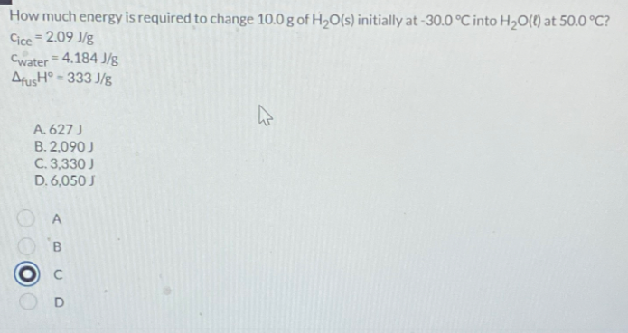 How much energy is required to change 10.0 g of H2O(s) initially at -30.0 °C into H2O(l) at 50.0 °C?
Cice = 2.09 J/g
Cwater = 4.184 J/g
AfusH° = 333 J/g
A. 627 J
B. 2,090 J
C. 3,330 J
D. 6,050 J
A
B
D
13