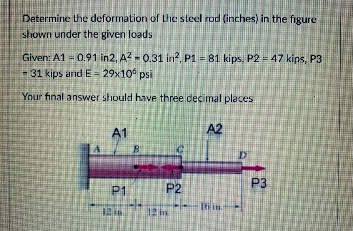 Determine the deformation of the steel rod (inches) in the figure
shown under the given loads
Given: A1 = 0.91 in2, A? = 0.31 in2, P1 = 81 kips, P2 = 47 kips, P3
- 31 kips and E = 29x106 psi
%3D
%3D
Your final answer should have three decimal places
A1
A2
B.
D'
P3
P1
P2
-/-
--16 in
12 in.
12 in.
