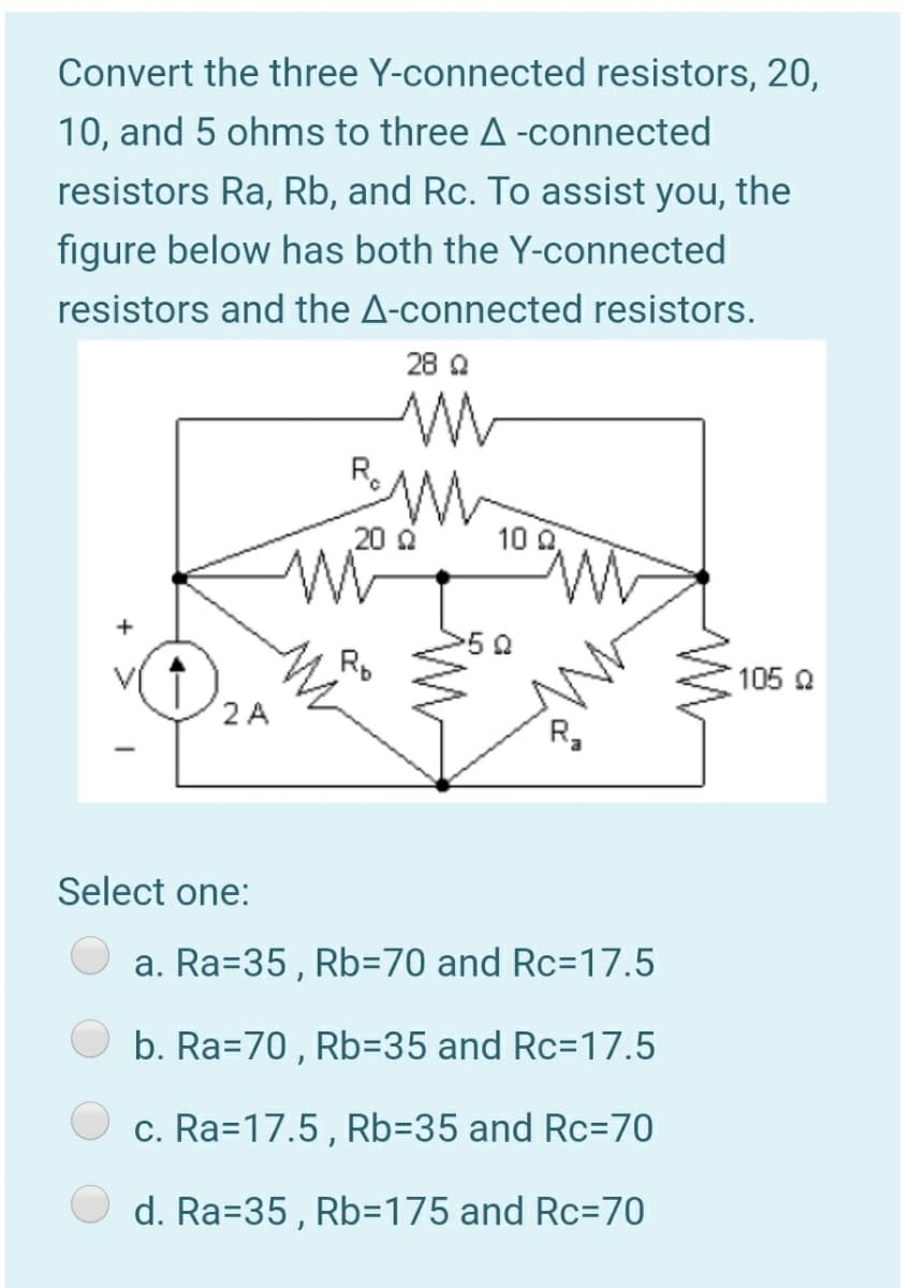 Convert the three Y-connected resistors, 20,
10, and 5 ohms to three A -connected
resistors Ra, Rb, and Rc. To assist you, the
figure below has both the Y-connected
resistors and the A-connected resistors.
28 Q
R.
20 0
10 0
50
Rp
105 2
2 A
R,
Select one:
a. Ra=35, Rb=70 and Rc=17.5
b. Ra=70 , Rb=35 and Rc=17.5
c. Ra=17.5, Rb=35 and Rc=70
d. Ra=35, Rb=175 and Rc=70
