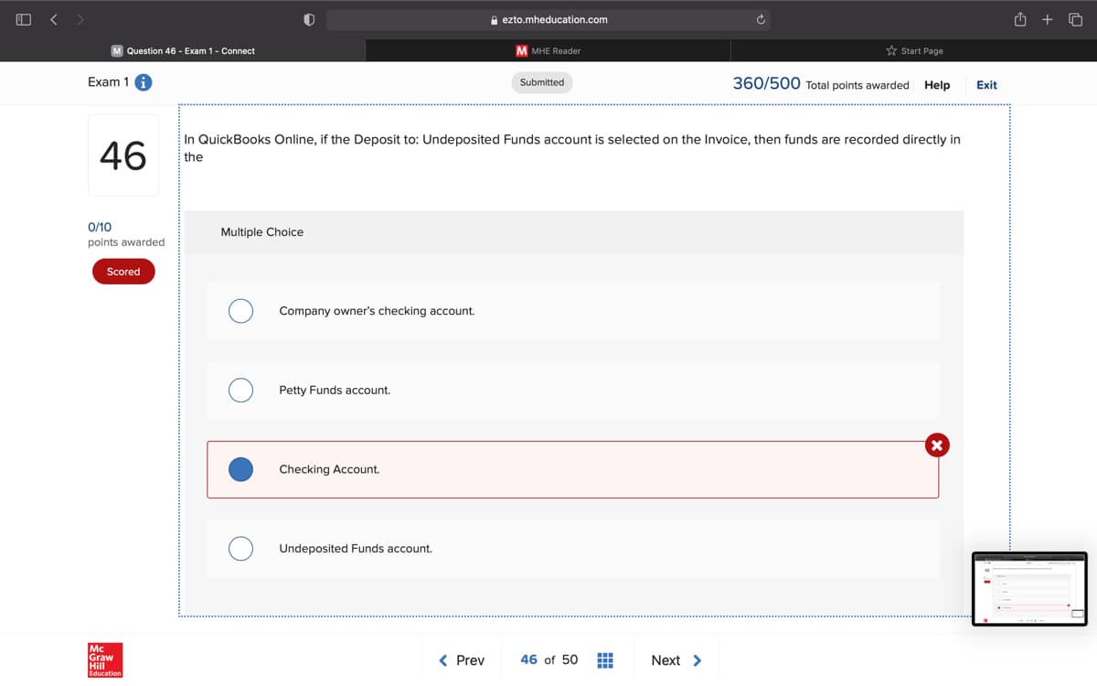 A ezto.mheducation.com
Question 46 - Exam 1- Connect
M MHE Reader
* Start Page
Exam 1
360/500 Total points awarded
Submitted
Help
Exit
46
In QuickBooks Online, if the Deposit to: Undeposited Funds account is selected on the Invoice, then funds are recorded directly in
the
0/10
Multiple Choice
points awarded
Scored
Company owner's checking account.
Petty Funds account.
Checking Account.
Undeposited Funds account.
Mc
Graw
Hill
< Prev
46 of 50
Next >
