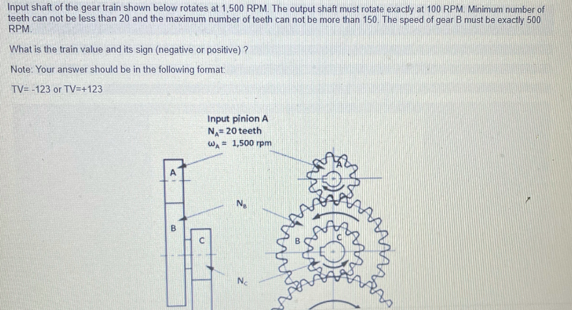 Input shaft of the gear train shown below rotates at 1,500 RPM. The output shaft must rotate exactly at 100 RPM. Minimum number of
teeth can not be less than 20 and the maximum number of teeth can not be more than 150. The speed of gear B must be exactly 500
RPM.
What is the train value and its sign (negative or positive) ?
Note: Your answer should be in the following format:
TV= -123 or TV=+123
Input pinion A
N= 20 teeth
W = 1,500 rpm
A
B
