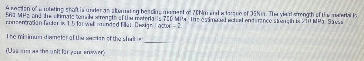 A section of a rotating shaft is under an alternating bending moment of 70NM and a torque of 35NM. The yield strength of the material is
560 MPa and the ultimate tensile strength of the material is 700 MPa. The estimated actual endurance strength is 210 MPa. Stress
concentration factor is 1.5 for well rounded fillet. Design Factor = 2.
The minimum diameter of the section of the shaft is:
(Use mm as the unit for your answer)
