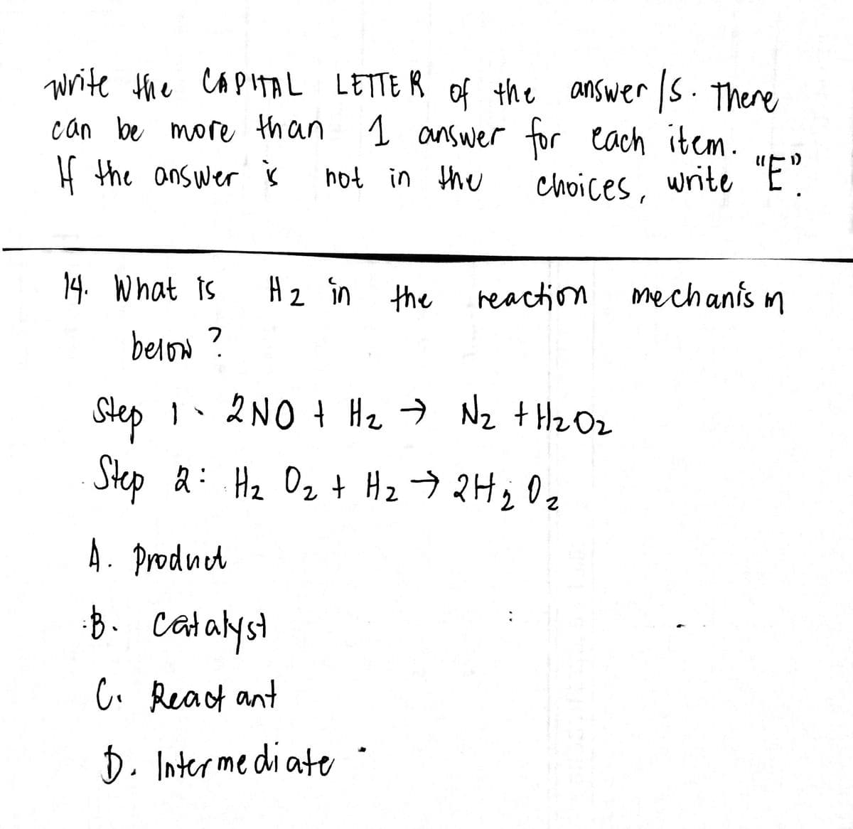 write the CAPITAL LETTER of the answer /s. There
can be more than 1 answer for each item.
If the answer is
not in the
choices, write "E"
14. What is
H₂ in the
reaction
mechanism
below ?
Step 1 - 2NO + H₂ → N₂ + H₂O₂
Step 2: H₂ O ₂ + H₂ → 2 H ₂ O ₂
2
2
A. Product
· B. catalyst
C. React ant
D. Intermediate