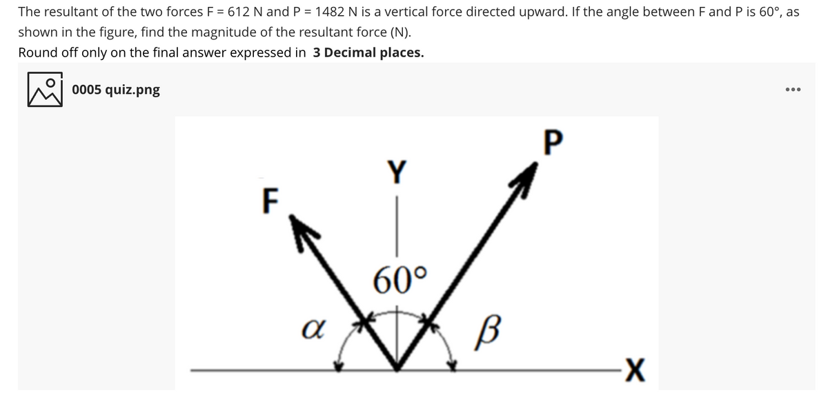 The resultant of the two forces F = 612 N and P = 1482 N is a vertical force directed upward. If the angle between F and P is 60°, as
shown in the figure, find the magnitude of the resultant force (N).
Round off only on the final answer expressed in 3 Decimal places.
0005 quiz.png
...
P
Y
F
60°
