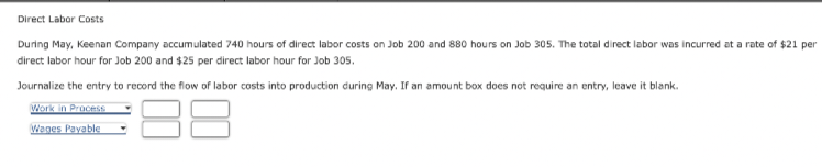 Direct Labor Costs
During May, Keenan Company accumulated 740 hours of direct labor costs on Job 200 and 880 hours on Job 305. The total direct labor was incurred at a rate of $21 per
direct labor hour for Job 200 and $25 per direct labor hour for Job 305.
Journalize the entry to record the flow of labor costs into production during May. If an amount box does not require an entry, leave it blank.
Work in Process
88
Wages Payable