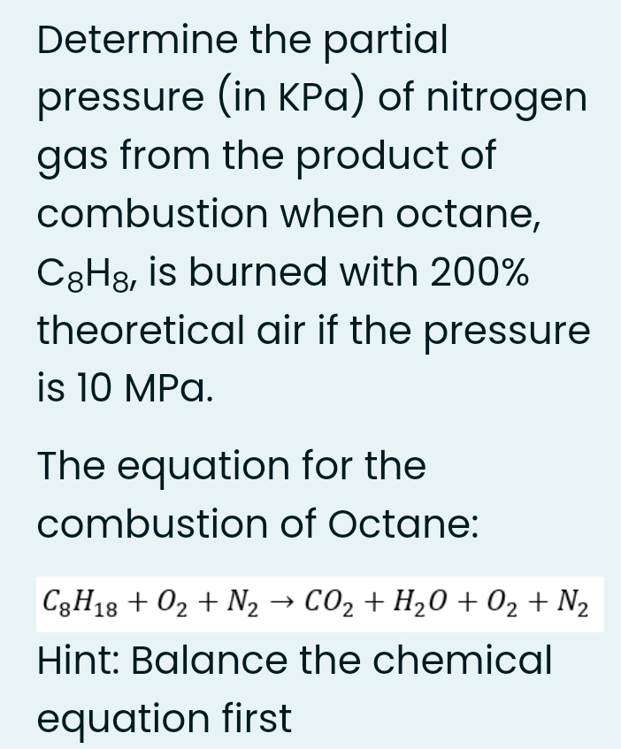 Determine the partial
pressure (in KPa) of nitrogen
gas from the product of
combustion when octane,
C3H8, is burned with 200%
theoretical air if the pressure
is 10 MPa.
The equation for the
combustion of Octane:
C3H13 + 02 + N2 → CO2 + H20 + 02 + N2
Hint: Balance the chemical
equation first
