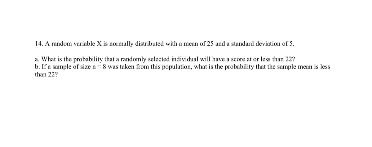 14. A random variable X is normally distributed with a mean of 25 and a standard deviation of 5.
a. What is the probability that a randomly selected individual will have a score at or less than 22?
b. If a sample of size n = 8 was taken from this population, what is the probability that the sample mean is less
than 22?
