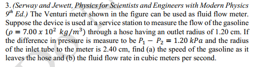 3. (Serway and Jewett, Physics for Scientists and Engineers with Modern Physics
gth Ed.) The Venturi meter shown in the figure can be used as fluid flow meter.
Suppose the device is used at a service station to measure the flow of the gasoline
(p = 7.00 x 102 kg/m³) through a hose having an outlet radius of 1.20 cm. If
the difference in pressure is measure to be P – P2 = 1.20 kPa and the radius
of the inlet tube to the meter is 2.40 cm, find (a) the speed of the gasoline as it
leaves the hose and (b) the fluid flow rate in cubic meters per second.
