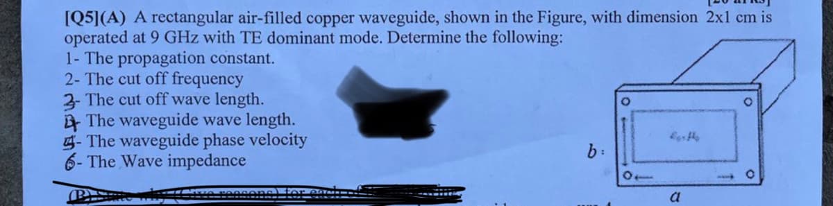 [Q5](A) A rectangular air-filled copper waveguide, shown in the Figure, with dimension 2x1 cm is
operated at 9 GHz with TE dominant mode. Determine the following:
1- The propagation constant.
2- The cut off frequency
3- The cut off wave length.
The waveguide wave length.
- The waveguide phase velocity
6- The Wave impedance
b:
10
a