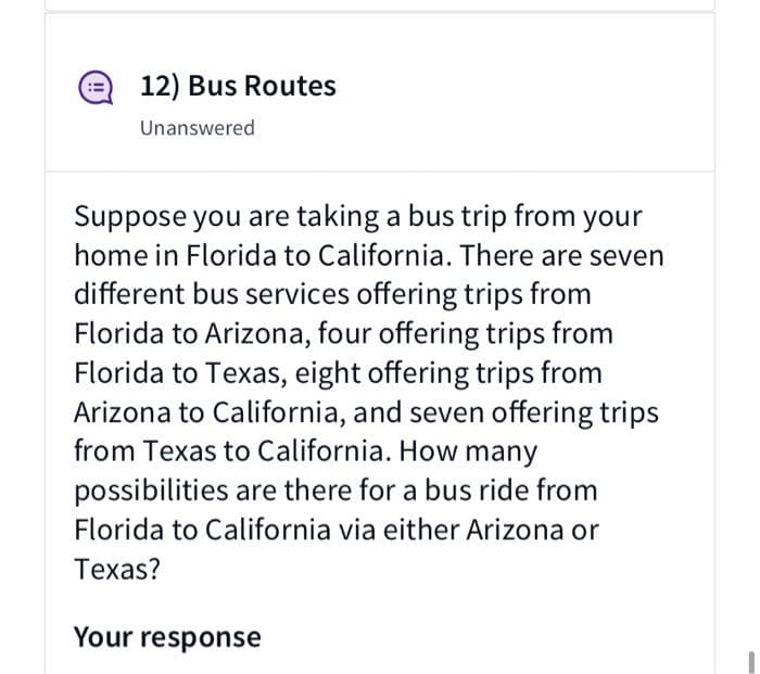 12) Bus Routes
Unanswered
Suppose you are taking a bus trip from your
home in Florida to California. There are seven
different bus services offering trips from
Florida to Arizona, four offering trips from
Florida to Texas, eight offering trips from
Arizona to California, and seven offering trips
from Texas to California. How many
possibilities are there for a bus ride from
Florida to California via either Arizona or
Texas?
Your response
(!
