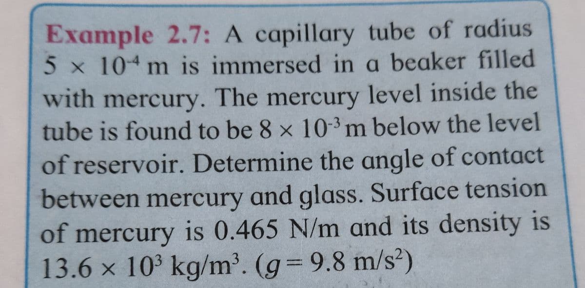 Example 2.7: A capillary tube of radius
5 x 104 m is immersed in a beaker filled
with mercury. The mercury level inside the
tube is found to be 8 x 10-3 m below the level
of reservoir. Determine the angle of contact
between mercury and glass. Surface tension
of mercury is 0.465 N/m and its density is
13.6 × 10³ kg/m³. (g = 9.8 m/s²)