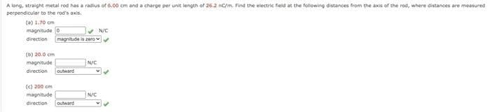 A lang, straight metal rod has a radius of 6.00 cm and a charge per unit length of 26.2 nc/m. Find the electric field at the following distances from the axis of the rod, where distances are measured
perpendicular to the rod's axis.
(a) 1.70 om
magnitude o
direction magnitude is zero v
N/C
(b) 20.0 cm
N/C
outward
magnitude
direction
(e) 200 cm
magnitude
N/C
direction
outward
