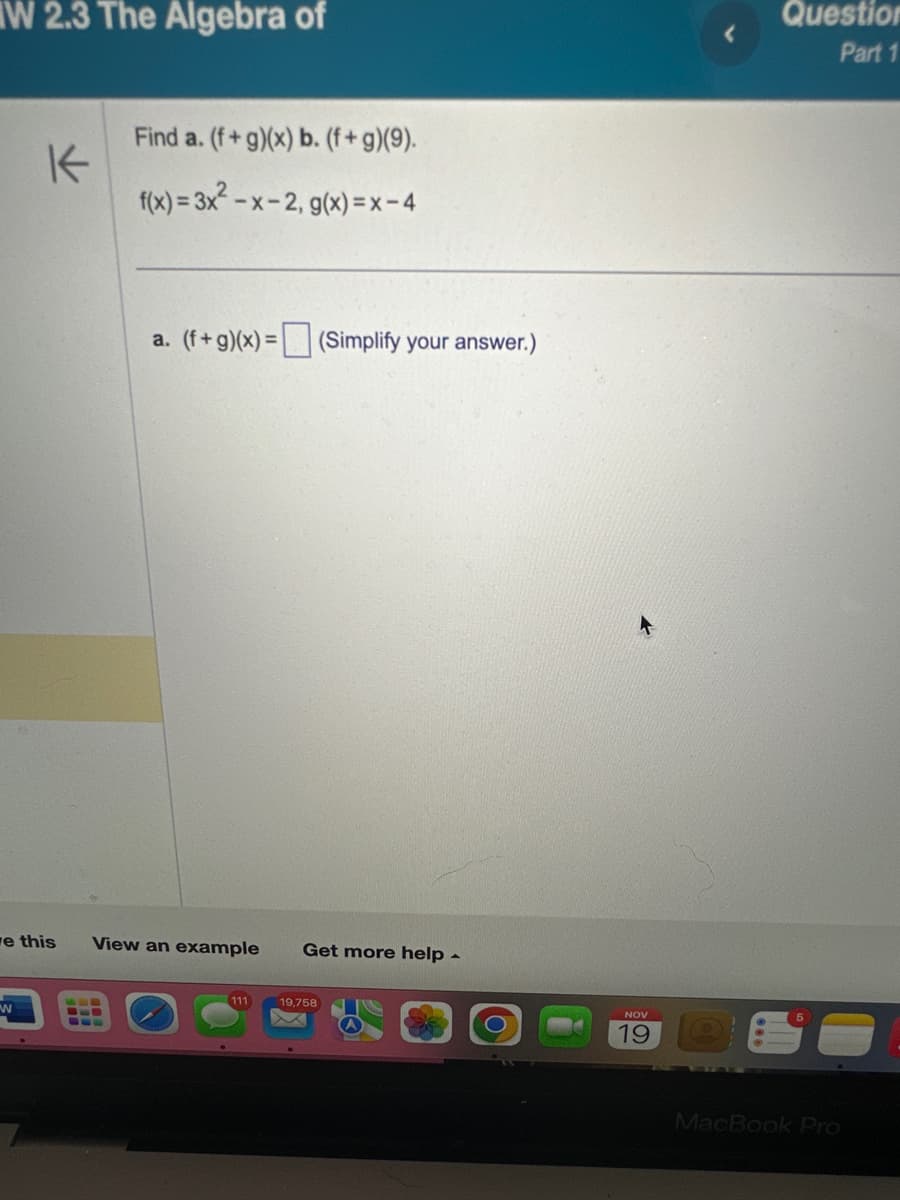 W 2.3 The Algebra of
K
ve this
W
Find a. (f+g)(x) b. (f+g)(9).
f(x) = 3x²-x-2, g(x)=x-4
a. (f+g)(x) = (Simplify your answer.)
View an example Get more help -
111
19,758
NOV
19
Question
Part 1
MacBook Pro