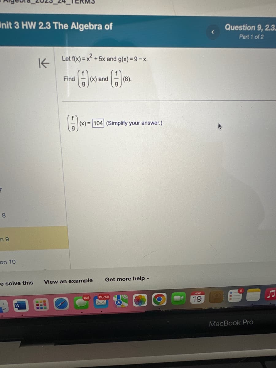 Unit 3 HW 2.3 The Algebra of
8
n9
on 10
K
W
Let f(x)=x².
Find (x) and (8)
(-)
(-1)(x
e solve this View an example
+ 5x and g(x)=9-x.
(x)= 104 (Simplify your answer.)
108
Get more help.
19,758
M
NOV
19
Question 9, 2.3
Part 1 of 2
MacBook Pro