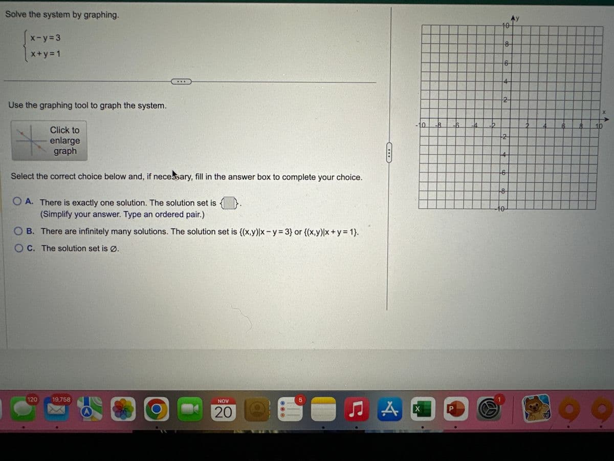 Solve the system by graphing.
x-y=3
x+y=1
Use the graphing tool to graph the system.
Click to
enlarge
graph
Select the correct choice below and, if necessary, fill in the answer box to complete your choice.
OA. There is exactly one solution. The solution set is
(Simplify your answer. Type an ordered pair.)
OB. There are infinitely many solutions. The solution set is {(x,y)|x - y = 3} or {(x,y)|x + y = 1}.
OC. The solution set is Ø.
120
19,758
O
NOV
20
LO
5
A
-10 -8
X
P
-4
q
10
8
6
4
2
2
4
6
do
8
10
X
10