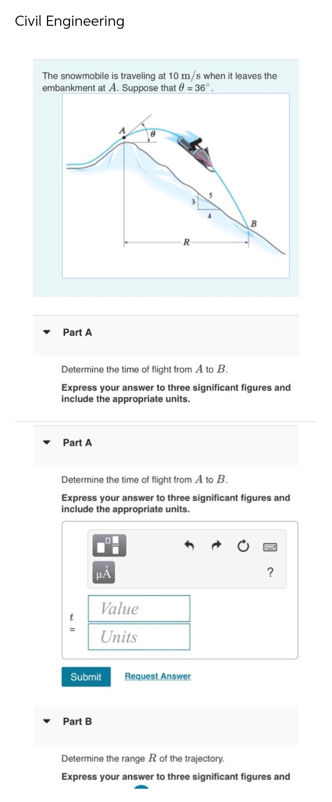 Civil Engineering
The snowmobile is traveling at 10 m/s when it leaves the
embankment at A. Suppose that = 36°.
Part A
Part A
Determine the time of flight from A to B.
Express your answer to three significant figures and
include the appropriate units.
t
R
Determine the time of flight from A to B.
Express your answer to three significant figures and
include the appropriate units.
μÃ
Part B
Value
Units
5
Submit Request Answer
B
?
Determine the range R of the trajectory.
Express your answer to three significant figures and