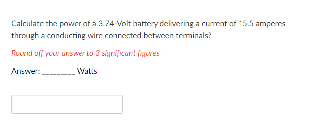 Calculate the power of a 3.74-Volt battery delivering a current of 15.5 amperes
through a conducting wire connected between terminals?
Round off your answer to 3 significant figures.
Answer:
Watts
