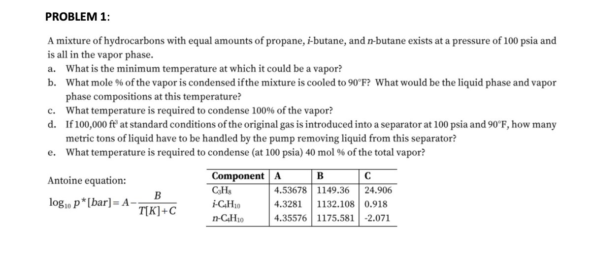 PROBLEM 1:
A mixture of hydrocarbons with equal amounts of propane, i-butane, and n-butane exists at a pressure of 100 psia and
is all in the vapor phase.
a. What is the minimum temperature at which it could be a vapor?
b. What mole % of the vapor is condensed if the mixture is cooled to 90°F? What would be the liquid phase and vapor
phase compositions at this temperature?
c. What temperature is required to condense 100% of the vapor?
d.
If 100,000 ft at standard conditions of the original gas is introduced into a separator at 100 psia and 90°F, how many
metric tons of liquid have to be handled by the pump removing liquid from this separator?
e. What temperature is required to condense (at 100 psia) 40 mol % of the total vapor?
Component A
C3H8
i-C4H10
n-C4H10
Antoine equation:
log10 p*[bar] =A-
B
T[K]+C
B
C
4.53678 1149.36
24.906
4.3281 1132.108 0.918
4.35576 1175.581 -2.071