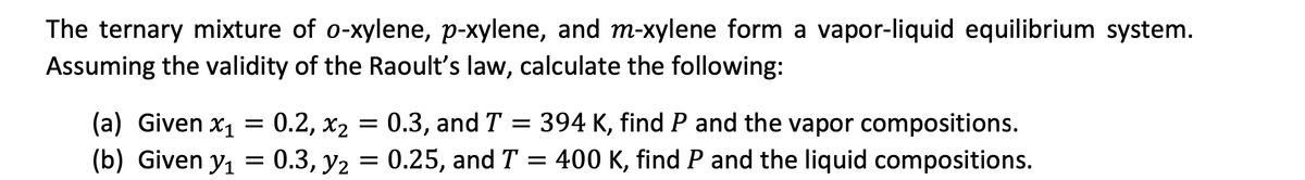 The ternary mixture of o-xylene, p-xylene, and m-xylene form a vapor-liquid equilibrium system.
Assuming the validity of the Raoult's law, calculate the following:
(a) Given x₁ =
(b) Given y₁ =
x₂ =
0.2, x₂ = 0.3, and T = 394 K, find P and the vapor compositions.
0.2,
0.3, y2 = 0.25, and T = 400 K, find P and the liquid compositions.