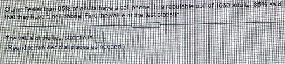 Claim: Fewer than 95% of adults have a cell phone. In a reputable poll of 1060 adults, 85% said
that they have a cell phone. Find the value of the test statistic,
The value of the test statistic is |
(Round to two decimal.places as needed.)
