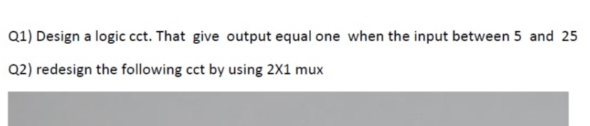 Q1) Design a logic cct. That give output equal one when the input between 5 and 25
Q2) redesign the following cct by using 2X1 mux
