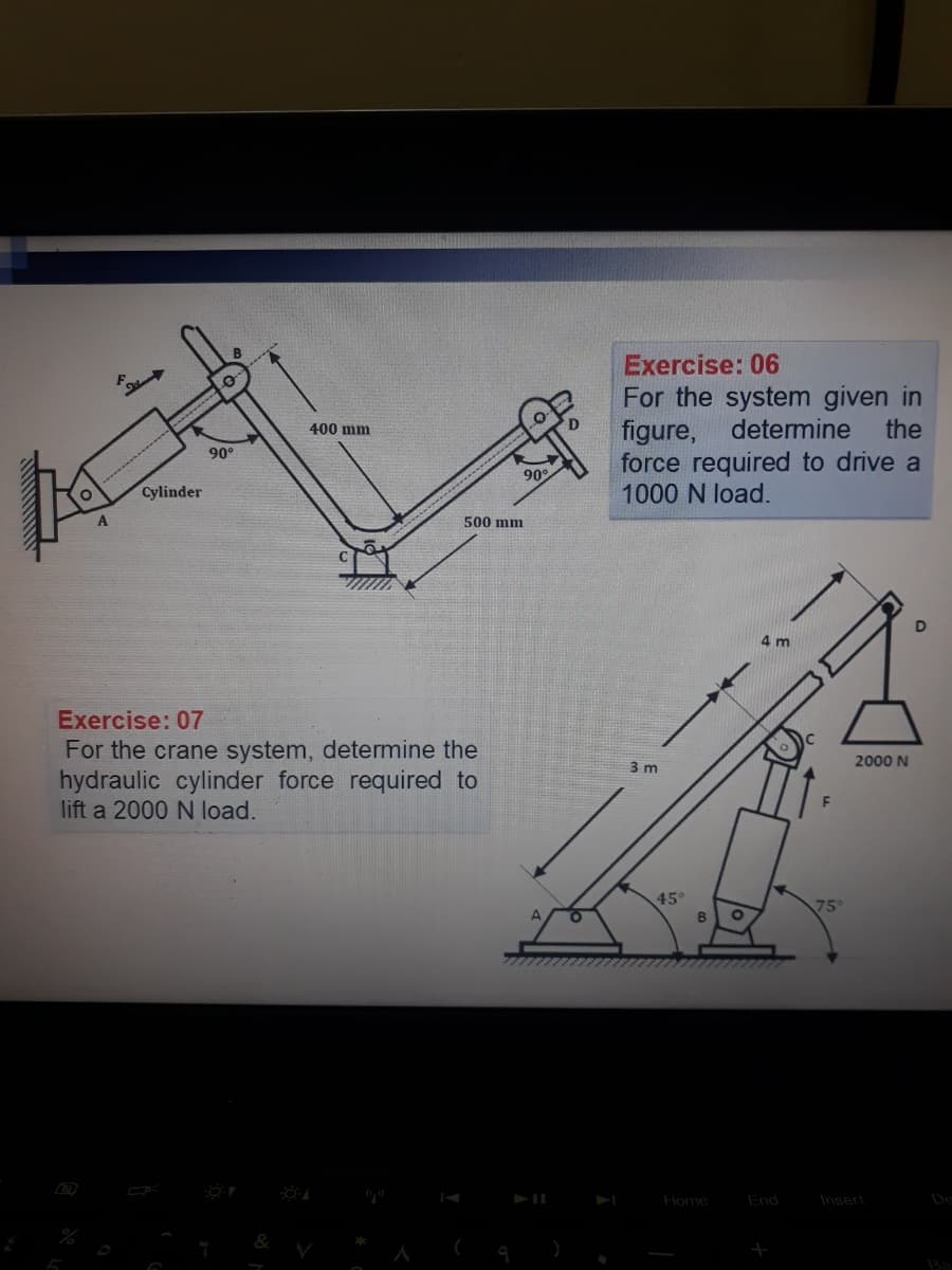 Exercise: 06
For the system given in
figure,
force required to drive a
1000 N load.
400 mm
determine
the
90°
90
Cylinder
500 mm
Exercise: 07
For the crane system, determine the
hydraulic cylinder force required to
lift a 2000 N load.
3 m
2000 N
45°
B.
75
Home
End
Insert
De
Ba
