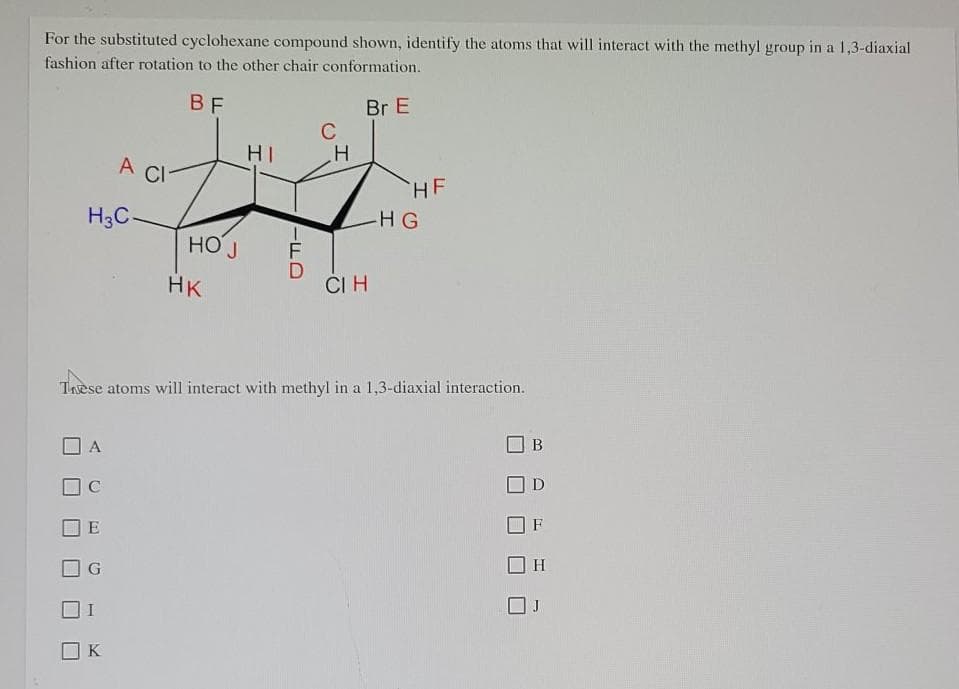 For the substituted cyclohexane compound shown, identify the atoms that will interact with the methyl group in a 1,3-diaxial
fashion after rotation to the other chair conformation.
BF
Br E
C
HI
A CI
H3C-
HK
CIH
These atoms will interact with methyl in a 1,3-diaxial interaction.
B
A
E
K
HOJ
FD
H
HE
HG