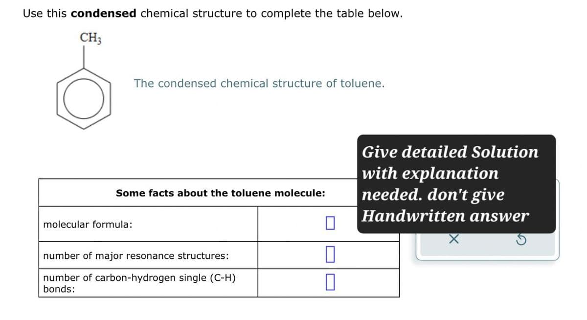 Use this condensed chemical structure to complete the table below.
CH3
The condensed chemical structure of toluene.
Some facts about the toluene molecule:
molecular formula:
☐
number of major resonance structures:
☐
number of carbon-hydrogen single (C-H)
bonds:
☐
Give detailed Solution
with explanation
needed. don't give
Handwritten answer