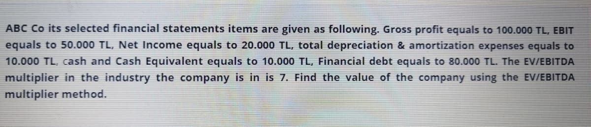 ABC Co its selected financial statements items are given as following. Gross profit equals to 100.000 TL, EBIT
equals to 50.000 TL, Net Income equals to 20.000 TL, total depreciation & amortization expenses equals to
10.000 TL, cash and Cash Equivalent equals to 10.000 TL, Financial debt equals to 80.000 TL. The EV/EBITDA
multiplier in the industry the company is in is 7. Find the value of the company using the EV/EBITDA
multiplier method.
