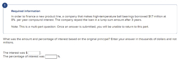 Required information
In order to finance a new product line, a company that makes high-temperature ball bearings borrowed $1.7 million at
8% per year compound Interest. The company repaid the loan in a lump sum amount after 3 years.
Note: This is a multi-part question. Once an answer is submitted, you will be unable to return to this part.
What was the amount and percentage of interest based on the original principal? Enter your answer in thousands of dollars and not
millions.
The Interest was $
%.
The percentage of interest was [