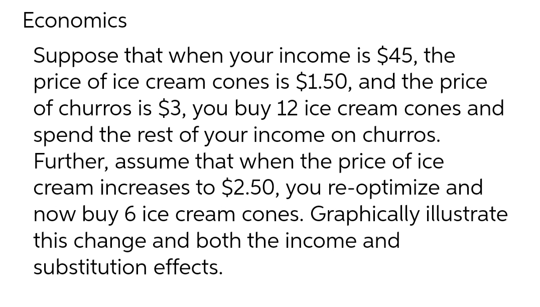 Economics
Suppose that when your income is $45, the
price of ice cream cones is $1.50, and the price
of churros is $3, you buy 12 ice cream cones and
spend the rest of your income on churros.
Further, assume that when the price of ice
cream increases to $2.50, you re-optimize and
now buy 6 ice cream cones. Graphically illustrate
this change and both the income and
substitution effects.