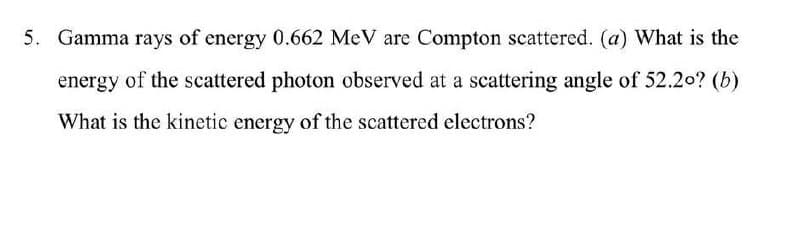 5. Gamma rays of energy 0.662 MeV are Compton scattered. (a) What is the
energy of the scattered photon observed at a scattering angle of 52.2o? (b)
What is the kinetic energy of the scattered electrons?
