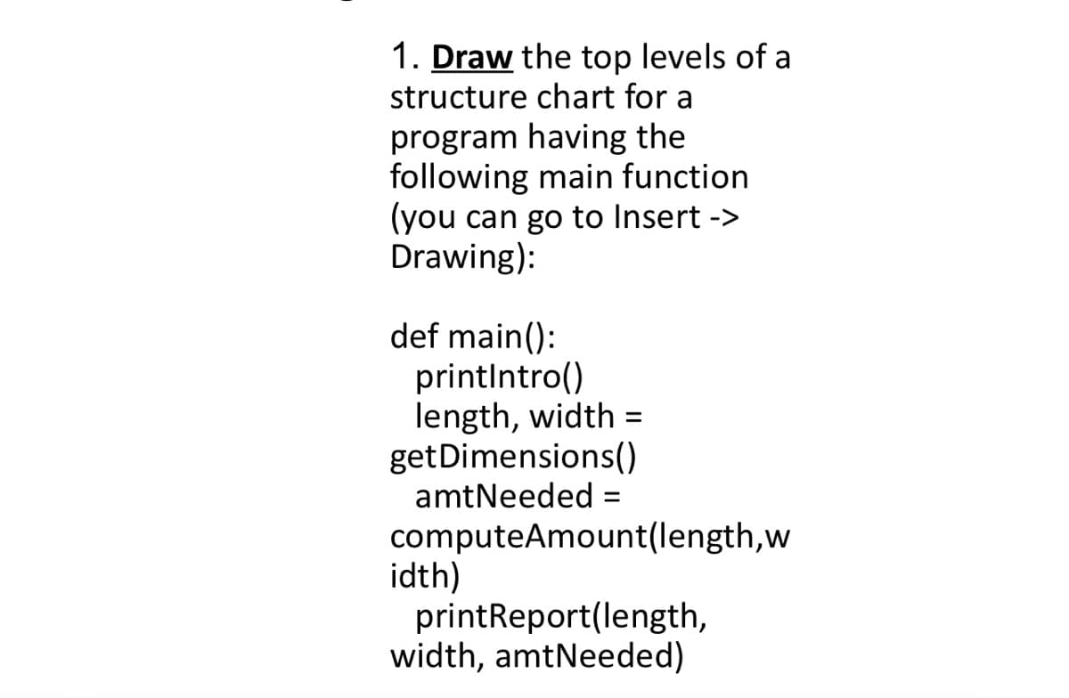 1. Draw the top levels of a
structure chart for a
program having the
following main function
(you can go to Insert ->
Drawing):
def main():
printintro()
length, width =
getDimensions()
amtNeeded =
%3D
computeAmount(length,w
idth)
printReport(length,
width, amtNeeded)
