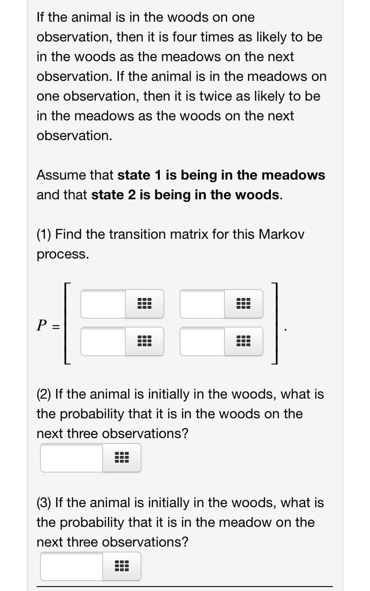 If the animal is in the woods on one
observation, then it is four times as likely to be
in the woods as the meadows on the next
observation. If the animal is in the meadows on
one observation, then it is twice as likely to be
in the meadows as the woods on the next
observation.
Assume that state 1 is being in the meadows
and that state 2 is being in the woods.
(1) Find the transition matrix for this Markov
process.
P =
...
...
(2) If the animal is initially in the woods, what is
the probability that it is in the woods on the
next three observations?
...
...
(3) If the animal is initially in the woods, what is
the probability that it is in the meadow on the
next three observations?
