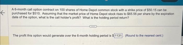 ←
A 6-month call option contract on 100 shares of Home Depot common stock with a strike price of $50.15 can be
purchased for $510. Assuming that the market price of Home Depot stock rises to $65.56 per share by the expiration
date of the option, what is the call holder's profit? What is the holding period return?
The profit this option would generate over the 6-month holding period is $1131. (Round to the nearest cent.)