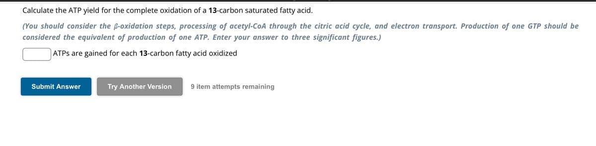 Calculate the ATP yield for the complete oxidation of a 13-carbon saturated fatty acid.
(You should consider the ß-oxidation steps, processing of acetyl-CoA through the citric acid cycle, and electron transport. Production of one GTP should be
considered the equivalent of production of one ATP. Enter your answer to three significant figures.)
ATPS are gained for each 13-carbon fatty acid oxidized
Submit Answer
Try Another Version
9 item attempts remaining