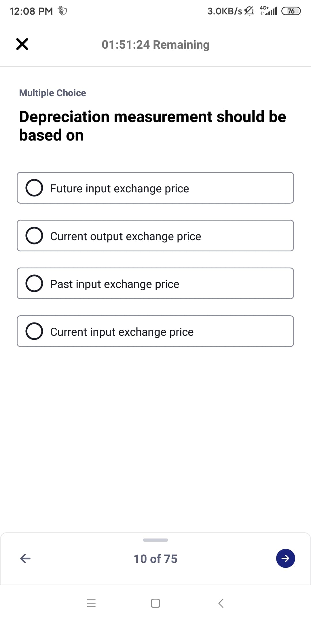 4G+
12:08 PM
3.0KB/s l
76
01:51:24 Remaining
Multiple Choice
Depreciation measurement should be
based on
Future input exchange price
O Current output exchange price
Past input exchange price
O Current input exchange price
10 of 75

