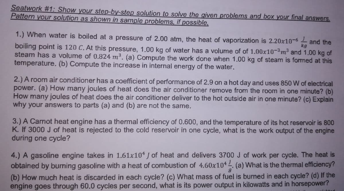 Seatwork #1: Show your step-by-step solution to solve the given problems and box your final answers.
Pattern your solution as shown in sample problems, if possible,
1.) When water is boiled at a pressure of 2.00 atm, the heat of vaporization is 2.20x10-6
and the
kg
boiling point is 120 C. At this pressure, 1.00 kg of water has a volume of of 1.00x10-3m³ and 1.00 kg of
steam has a volume of 0.824 m3. (a) Compute the work done when 1.00 kg of steam is formed at this
temperature. (b) Compute the increase in internal energy of the water.
2.) A room air conditioner has a coefficient of performance of 2.9 on a hot day and uses 850 W of electrical
power. (a) How many joules of heat does the air conditioner remove from the room in one minute? (b)
How many joules of heat does the air conditioner deliver to the hot outside air in one minute? (c) Explain
why your answers to parts (a) and (b) are not the same.
3.) A Carnot heat engine has a thermal efficiency of 0.600, and the temperature of its hot reservoir is 800
K. If 3000 J of heat is rejected to the cold reservoir in one cycle, what is the work output of the engine
during one cycle?
4.) A gasoline engine takes in 1.61x104 J of heat and delivers 3700 J of work per cycle. The heat is
obtained by burning gasoline with a heat of combustion of 4.60x104. (a) What is the thermal efficiency?
(b) How much heat is discarded in each cycle? (c) What mass of fuel is burned in each cycle? (d) If the
engine goes through 60.0 cycles per second, what is its power output in kilowatts and in horsepower?
