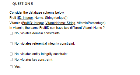 QUESTION 5
Consider the database schema below.
Fruit (ID: integer, Name: String (unique))
Vitamin (FruitID: Integer. VitaminName: String, VitaminPercentage)
In vitamin, the same FruitID can have two different VitaminName ?
O No, violates domain constraints.
No, violates referential integrity constraint.
No, violates entity Integrity constraint
O No, violates key constraint.
O Yes.

