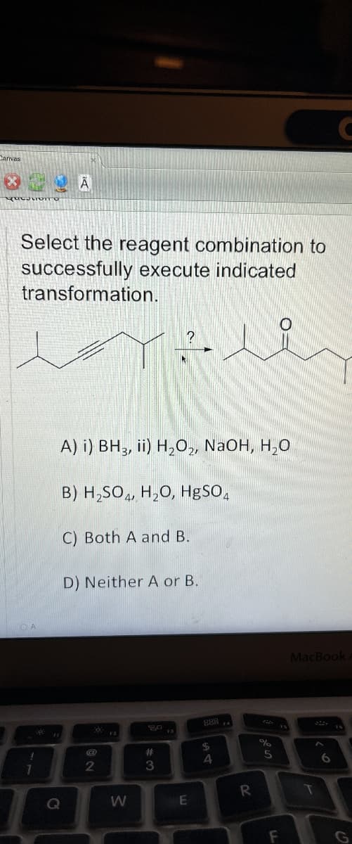 Canvas
A
Select the reagent combination to
successfully execute indicated
transformation.
!
A) i) BH3, ii) H2O2, NaOH, H₂O
B) H2SO4, H2O, HgSO4
C) Both A and B.
D) Neither A or B.
C
MacBook
8884
0
80
95
FI
F2
@
$
%
#
2
3
4
5
6
R
T
Q
W
E
F
