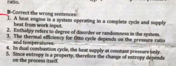 ratio.
B-Correct the wrong sentences:
1. A heat engine is a system operating in a complete cycle and supply
heat from work input.
2. Enthalpy refers to degree of disorder or randomness in the system.
3. The thermal efficiency for Otto cycle depends on the pressure ratio
and temperatures.
4. In dual combustion cycle, the heat supply at constant pressure only.
5. Since entropy is a property, therefore the change of entropy depends
on the process itself.