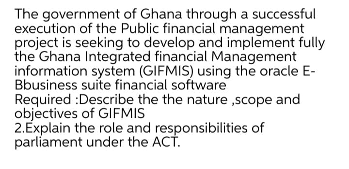 The government of Ghana through a successful
execution of the Public financial management
project is seeking to develop and implement fully
the Ghana Integrated financial Management
information system (GIFMIS) using the oracle E-
Bbusiness suite financial software
Required :Describe the the nature ,scope and
objectives of GIFMIS
2.Explain the role and responsibilities of
parliament under the ACT.
