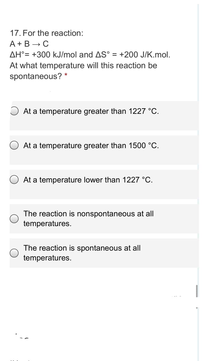 17. For the reaction:
A + B → C
AH°= +300 kJ/mol and AS° =
At what temperature will this reaction be
spontaneous? *
+200 J/K.mol.
O At a temperature greater than 1227 °C.
At a temperature greater than 1500 °C.
At a temperature lower than 1227 °C.
The reaction is nonspontaneous at all
temperatures.
The reaction is spontaneous at all
temperatures.
